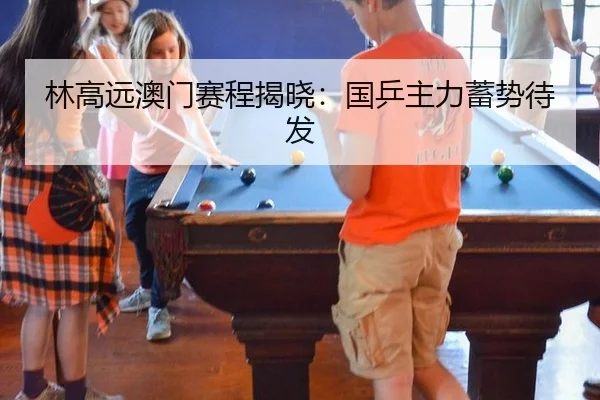 林高远澳门赛程揭晓：国乒主力蓄势待发